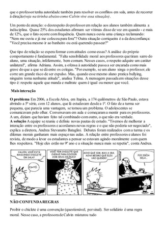 que o professortenha autoridade também para resolver os conflitos em sala, antes de recorrer
à direção(veja na tirinha abaixocomo Calvin vive essa situação).
Um ponto de atenção: o desrespeito do professorem relação aos alunos também alimenta a
indisciplina. Quase 25% dos estudantes afirmam ser vítimas disso de vez em quando - e mais
de 12%, que o fato ocorre comfrequência. Quem nunca ouviu uma criança reclamando:
"Nem me ouviu e já me colocoupara fora"? Outra situação corriqueira é a da desconfiança:
"Você precisa mesmo ir ao banheiro ou está querendo passear?"
Que tipo de relação se espera formar com atitudes como essas? A análise do próprio
comportamento é fundamental. "Falta sensibilidade moral aos professores quetiram sarro do
aluno, uma situação, infelizmente, bem comum. Nesses casos, o respeito adquire um caráter
unilateral", afirma Adriana. Assim, a ofensa à autoridade passaa ser encarada como mais
grave do que a que se dá entre os colegas. "Porexemplo, se um aluno xinga o professor, ele
corre um grande risco de ser expulso. Mas, quando esse mesmo aluno pratica bullying,
ninguém toma nenhuma atitude", analisa Telma. A mensagem passadaem situações desse
tipo é: respeite aquele que manda e maltrate quem é igual ou menor que você.
Mais interação
O problema Em 2006, a Escola Ativa, em Itapira, a 174 quilômetros de São Paulo, estava
abrindo a 5ª série, com 12 alunos, que lá estudavam desdea 1ª. O fato de a turma ser
pequena, que parecia uma vantagem, se tornou um problema. O adolescentes se
comunicavam pelo olhar. Conversavam em aula e começaram a mentir para os professores.
A um, diziam que haviam feito tal combinado com outro, o que não era verdade.
A solução A equipe se reuniu e definiu novas pautas de estudo. "Tivemos de melhorar a
interação entre os professores e acordamos novas regras e o que não poderia ser negociado",
explica a diretora, Andrea Stevanatto Bataglini. Debates foram realizados com a turma e os
dilemas morais ganharam mais espaço nas aulas. A relação entre professores e alunos foi
revista, de modo a levar os estudantes a pensar se estavam agindo moralmente com quem
lhes respeitava. "Hoje eles estão no 9º ano e a situação nunca mais se repetiu", conta Andrea.
NÃO CONFUNDAREGRAS
Proibir o chiclete é uma convenção (questionável, porsinal). Ser solidário é uma regra
moral. Nesse caso, a professoradeCalvin misturou tudo
 