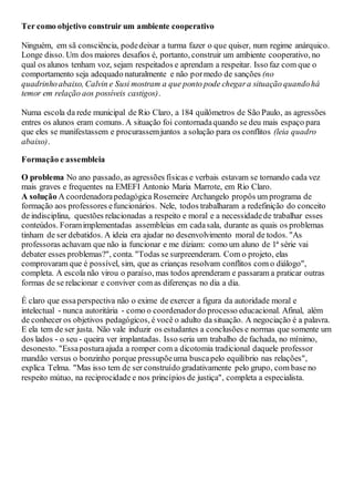 Ter como objetivo construir um ambiente cooperativo
Ninguém, em sã consciência, podedeixar a turma fazer o que quiser, num regime anárquico.
Longe disso. Um dos maiores desafios é, portanto, construir um ambiente cooperativo, no
qual os alunos tenham voz, sejam respeitados e aprendam a respeitar. Isso faz com que o
comportamento seja adequado naturalmente e não pormedo de sanções (no
quadrinhoabaixo, Calvin e Susi mostram a que ponto pode chegara situação quandohá
temor em relação aos possíveis castigos).
Numa escola da rede municipal de Rio Claro, a 184 quilômetros de São Paulo, as agressões
entres os alunos eram comuns. A situação foi contornadaquando se deu mais espaço para
que eles se manifestassem e procurassemjuntos a solução para os conflitos (leia quadro
abaixo).
Formação e assembleia
O problema No ano passado, as agressões físicas e verbais estavam se tornando cada vez
mais graves e frequentes na EMEFI Antonio Maria Marrote, em Rio Claro.
A solução A coordenadorapedagógica Rosemeire Archangelo propôs um programa de
formação aos professores efuncionários. Nele, todos trabalharam a redefinição do conceito
de indisciplina, questões relacionadas a respeito e moral e a necessidadede trabalhar esses
conteúdos. Foramimplementadas assembleias em cadasala, durante as quais os problemas
tinham de ser debatidos. A ideia era ajudar no desenvolvimento moral de todos. "As
professoras achavam que não ia funcionar e me diziam: como um aluno de 1ª série vai
debater esses problemas?", conta. "Todas se surpreenderam. Com o projeto, elas
comprovaram que é possível, sim, que as crianças resolvam conflitos com o diálogo",
completa. A escola não virou o paraíso, mas todos aprenderam e passaram a praticar outras
formas de se relacionar e conviver com as diferenças no dia a dia.
É claro que essaperspectiva não o exime de exercer a figura da autoridade moral e
intelectual - nunca autoritária - como o coordenadordo processo educacional. Afinal, além
de conhecer os objetivos pedagógicos, é você o adulto da situação. A negociação é a palavra.
E ela tem de ser justa. Não vale induzir os estudantes a conclusões e normas que somente um
dos lados - o seu - queira ver implantadas. Isso seria um trabalho de fachada, no mínimo,
desonesto. "Essaposturaajuda a romper com a dicotomia tradicional daquele professor
mandão versus o bonzinho porque pressupõeuma buscapelo equilíbrio nas relações",
explica Telma. "Mas isso tem de ser construído gradativamente pelo grupo, com base no
respeito mútuo, na reciprocidade e nos princípios de justiça", completa a especialista.
 