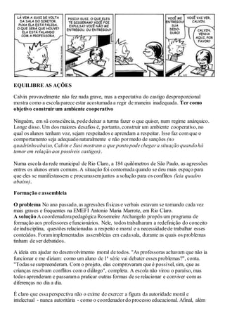 EQUILIBRE AS AÇÕES
Calvin provavelmente não fez nada grave, mas a expectativa do castigo desproporcional
mostra como a escola parece estar acostumada a regir de maneira inadequada. Ter como
objetivo construir um ambiente cooperativo
Ninguém, em sã consciência, podedeixar a turma fazer o que quiser, num regime anárquico.
Longe disso. Um dos maiores desafios é, portanto, construir um ambiente cooperativo, no
qual os alunos tenham voz, sejam respeitados e aprendam a respeitar. Isso faz com que o
comportamento seja adequado naturalmente e não pormedo de sanções (no
quadrinhoabaixo, Calvin e Susi mostram a que ponto pode chegara situação quandohá
temor em relação aos possíveis castigos).
Numa escola da rede municipal de Rio Claro, a 184 quilômetros de São Paulo, as agressões
entres os alunos eram comuns. A situação foi contornadaquando se deu mais espaço para
que eles se manifestassem e procurassemjuntos a solução para os conflitos (leia quadro
abaixo).
Formação e assembleia
O problema No ano passado, as agressões físicas e verbais estavam se tornando cada vez
mais graves e frequentes na EMEFI Antonio Maria Marrote, em Rio Claro.
A solução A coordenadorapedagógica Rosemeire Archangelo propôs um programa de
formação aos professores efuncionários. Nele, todos trabalharam a redefinição do conceito
de indisciplina, questões relacionadas a respeito e moral e a necessidadede trabalhar esses
conteúdos. Foramimplementadas assembleias em cadasala, durante as quais os problemas
tinham de ser debatidos.
A ideia era ajudar no desenvolvimento moral de todos. "As professoras achavam que não ia
funcionar e me diziam: como um aluno de 1ª série vai debater esses problemas?", conta.
"Todas sesurpreenderam. Com o projeto, elas comprovaram que é possível, sim, que as
crianças resolvam conflitos com o diálogo", completa. A escola não virou o paraíso, mas
todos aprenderam e passaram a praticar outras formas de se relacionar e conviver com as
diferenças no dia a dia.
É claro que essaperspectiva não o exime de exercer a figura da autoridade moral e
intelectual - nunca autoritária - como o coordenadordo processo educacional. Afinal, além
 