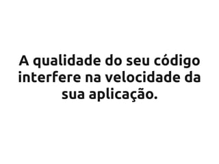 A qualidade do seu código
interfere na velocidade da
      sua aplicação.
 