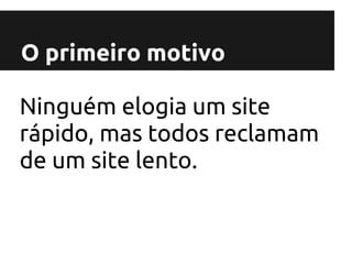O primeiro motivo

Ninguém elogia um site
rápido, mas todos reclamam
de um site lento.
 