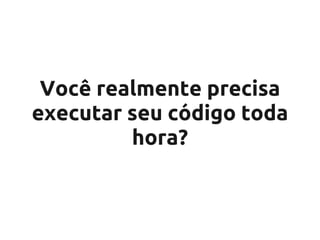 Você realmente precisa
executar seu código toda
         hora?
 