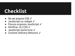 Checklist
●   Só um arquivo CSS ✓
●   JavaScript no rodapé ✓
●   Poucos arquivos JavaScript ✓
●   Minificar JS / CSS ✓
●   JavaScript assíncrono ✓
●   Content Delivery Network ✓
 