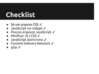 Checklist
●   Só um arquivo CSS ✓
●   JavaScript no rodapé ✓
●   Poucos arquivos JavaScript ✓
●   Minificar JS / CSS ✓
●   JavaScript assíncrono ✓
●   Content Delivery Network ✓
●   gzip ✓
 