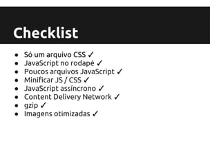 Checklist
●   Só um arquivo CSS ✓
●   JavaScript no rodapé ✓
●   Poucos arquivos JavaScript ✓
●   Minificar JS / CSS ✓
●   JavaScript assíncrono ✓
●   Content Delivery Network ✓
●   gzip ✓
●   Imagens otimizadas ✓
 