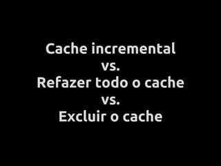 Cache incremental
         vs.
Refazer todo o cache
         vs.
   Excluir o cache
 