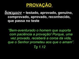 PROVAÇÃO     -  testado, aprovado, genuíno, comprovado, aprovado, reconhecido, que passa no teste “ Bem-aventurado o homem que suporta com paciência a provação! Porque, uma vez provado, receberá a coroa da vida, que o Senhor prometeu aos que o amam”. Tg 1.12 