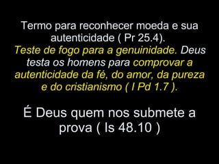 Termo para reconhecer moeda e sua autenticidade ( Pr 25.4).  Teste de fogo para a genuinidade.  Deus testa os homens para  comprovar a autenticidade da fé, do amor, da pureza e do cristianismo ( I Pd 1.7 ). É Deus quem nos submete a prova ( Is 48.10 ) 