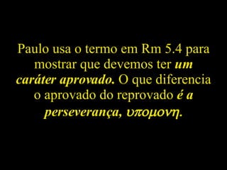 Paulo usa o termo em Rm 5.4 para mostrar que devemos ter  um caráter aprovado.  O que diferencia o aprovado do reprovado  é a perseverança,   