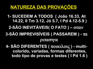 NATUREZA DAS PROVAÇÕES 1- SUCEDEM A TODOS  ( João 16.33, At 14.22, II Tm 3.12, Jó 5.7, I Pd 4.12-5.9 ) 2- SÃO INEVITÁVEIS( O FATO ) –    3-SÃO IMPREVISÍVEIS ( PASSAREM ) -     4-  SÃO DIFERENTES (   )  - multi-colorido, variadas, formas diferentes, todo tipo de provas e testes ( I Pd 1.6 ) 