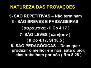 NATUREZA DAS PROVAÇÕES 5- SÃO REPETITIVAS – Não terminam 6 -  SÃO BREVES E PASSAGEIRAS  (    - II Co 4.17 ) 7- SÃO LEVES       ( II Co 4.17, Sl 30.5 ) 8- SÃO PEDAGÓGICAS – Deus quer produzir o melhor em nós, satã o pior, elas trabalham por nós ( Rm 8.28 ) 