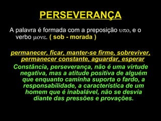 PERSEVERANÇA A palavra é formada com a preposição   e o verbo   .  ( sob - morada ) permanecer, ficar, manter-se firme, sobreviver, permanecer constante, aguardar, esperar   Constância, perseverança, não é uma virtude negativa, mas a atitude positiva de alguém que enquanto caminha suporta o fardo, a responsabilidade, a característica de um homem que é inabalável, não se desvia diante das pressões e provações. 