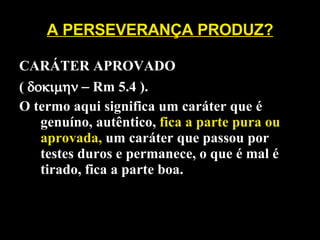 A PERSEVERANÇA PRODUZ? CARÁTER APROVADO  (    Rm 5.4 ).  O termo aqui significa um caráter que é genuíno, autêntico,  fica a parte pura ou aprovada,  um caráter que passou por testes duros e permanece, o que é mal é tirado, fica a parte boa. 