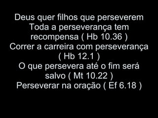 Deus quer filhos que perseverem Toda a perseverança tem recompensa ( Hb 10.36 ) Correr a carreira com perseverança ( Hb 12.1 ) O que persevera até o fim será salvo ( Mt 10.22 ) Perseverar na oração ( Ef 6.18 ) 