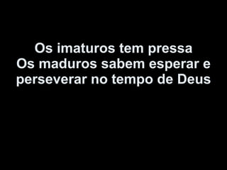 Os imaturos tem pressa Os maduros sabem esperar e perseverar no tempo de Deus 