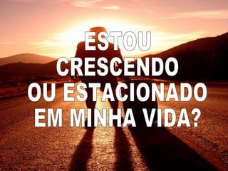 ESTOU  CRESCENDO  OU ESTACIONADO  EM MINHA VIDA? 