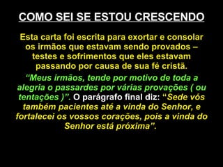 COMO SEI SE ESTOU CRESCENDO Esta carta foi escrita para exortar e consolar os irmãos que estavam sendo provados – testes e sofrimentos que eles estavam passando por causa de sua fé cristã. “ Meus irmãos, tende por motivo de toda a alegria o passardes por várias provações ( ou tentações )”.  O parágrafo final diz:  “ Sede vós também pacientes até a vinda do Senhor, e fortalecei os vossos corações, pois a vinda do Senhor está próxima”.   