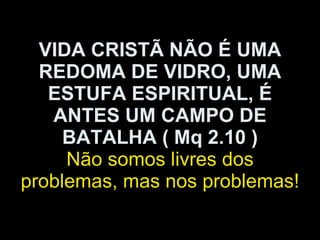 VIDA CRISTÃ NÃO É UMA REDOMA DE VIDRO, UMA ESTUFA ESPIRITUAL, É ANTES UM CAMPO DE BATALHA ( Mq 2.10 ) Não somos livres dos problemas, mas nos problemas! 