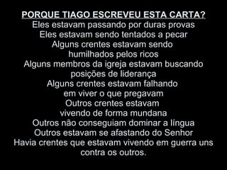 PORQUE TIAGO ESCREVEU ESTA CARTA? Eles estavam passando por duras provas Eles estavam sendo tentados a pecar Alguns crentes estavam sendo  humilhados pelos ricos Alguns membros da igreja estavam buscando posições de liderança Alguns crentes estavam falhando  em viver o que pregavam Outros crentes estavam  vivendo de forma mundana Outros não conseguiam dominar a língua Outros estavam se afastando do Senhor Havia crentes que estavam vivendo em guerra uns contra os outros. 