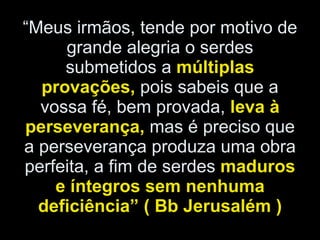 “ Meus irmãos, tende por motivo de grande alegria o serdes submetidos a  múltiplas provações,  pois sabeis que a vossa fé, bem provada,  leva à perseverança,  mas é preciso que a perseverança produza uma obra perfeita, a fim de serdes  maduros e íntegros sem nenhuma deficiência” ( Bb Jerusalém ) 
