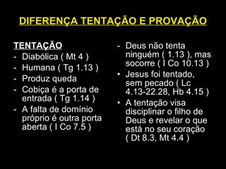 DIFERENÇA TENTAÇÃO E PROVAÇÃO TENTAÇÃO Diabólica ( Mt 4 ) Humana ( Tg 1.13 ) Produz queda Cobiça é a porta de entrada ( Tg 1.14 ) A falta de domínio próprio é outra porta aberta ( I Co 7.5 ) Deus não tenta ninguém ( 1.13 ), mas socorre ( I Co 10.13 ) Jesus foi tentado, sem pecado ( Lc 4.13-22.28, Hb 4.15 ) A tentação visa disciplinar o filho de Deus e revelar o que está no seu coração  ( Dt 8.3, Mt 4.4 ) 