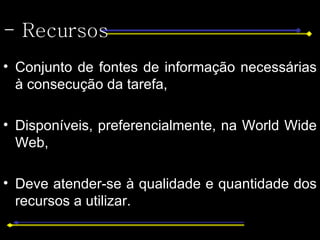 - Recursos Conjunto de fontes de informação necessárias à consecução da tarefa,  Disponíveis, preferencialmente, na World Wide Web, Deve atender-se à qualidade e quantidade dos recursos a utilizar.  