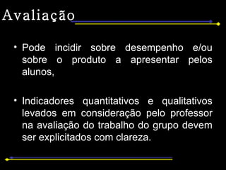 Avaliação Pode incidir sobre desempenho e/ou sobre o produto a apresentar pelos alunos, Indicadores quantitativos e qualitativos levados em consideração pelo professor na avaliação do trabalho do grupo devem ser explicitados com clareza. 