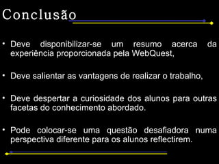 Conclusão Deve disponibilizar-se um resumo acerca da experiência proporcionada pela WebQuest, Deve salientar as vantagens de realizar o trabalho,  Deve despertar a curiosidade dos alunos para outras facetas do conhecimento abordado. Pode colocar-se uma questão desafiadora numa perspectiva diferente para os alunos reflectirem. 