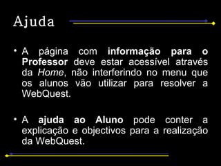 Ajuda A página com  informação para o Professor  deve estar acessível através da  Home , não interferindo no menu que os alunos vão utilizar para resolver a WebQuest.  A  ajuda ao Aluno  pode conter a explicação e objectivos para a realização da WebQuest. 
