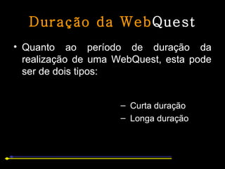 Duração da Web Quest Quanto ao período de duração da realização de uma WebQuest, esta pode ser de dois tipos:  Curta duração Longa duração 