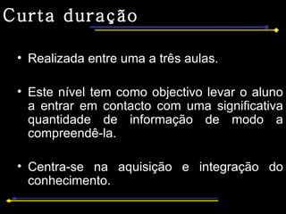 Curta duração Realizada entre uma a três aulas. Este nível tem como objectivo levar o aluno a entrar em contacto com uma significativa quantidade de informação de modo a compreendê-la. Centra-se na aquisição e integração do conhecimento. 