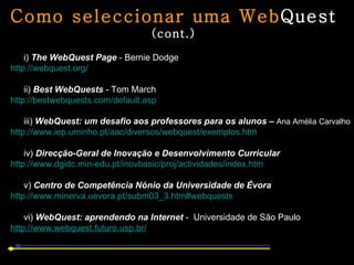 Como seleccionar uma Web Quest  (cont.) i)  The WebQuest Page  -   Bernie Dodge http://webquest.org/ ii)  Best WebQuests  - Tom March http://bestwebquests.com/default.asp iii)  WebQuest: um desafio aos professores para os alunos  –   Ana Amélia Carvalho http://www.iep.uminho.pt/aac/diversos/webquest/exemplos.htm iv)  Direcção-Geral de Inovação e Desenvolvimento Curricular http://www.dgidc.min-edu.pt/inovbasic/proj/actividades/index.htm v)  Centro de Competência Nónio da Universidade de Évora http://www.minerva.uevora.pt/subm03_3.htm#webquests vi)  WebQuest: aprendendo na Internet  -   Universidade de São Paulo http:// www.webquest.futuro.usp.br / 