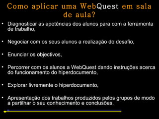Como aplicar uma Web Quest  em sala de aula? Diagnosticar as apetências dos alunos para com a ferramenta de trabalho, Negociar com os seus alunos a realização do desafio, Enunciar os objectivos,  Percorrer com os alunos a WebQuest dando instruções acerca do funcionamento do hiperdocumento,  Explorar livremente o hiperdocumento,  Apresentação dos trabalhos produzidos pelos grupos de modo a partilhar o seu conhecimento e conclusões. 