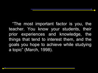 “ The most important factor is you, the teacher. You know your students, their prior experiences and knowledge, the things that tend to interest them, and the goals you hope to achieve while studying a topic” (March, 1998). 