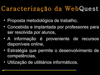 Caracterização da Web Quest Proposta metodológica de trabalho,  Concebida e implantada por professores para ser resolvida por alunos,  A informação é proveniente de recursos disponíveis online,  Estratégia que permite o desenvolvimento de competências,  Utilização de utilitários informáticos. 