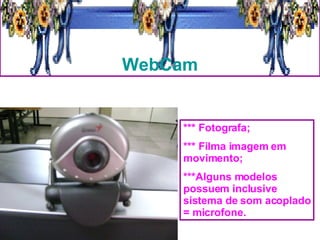 WebCam *** Fotografa; *** Filma imagem em movimento; ***Alguns modelos possuem inclusive sistema de som acoplado = microfone. 