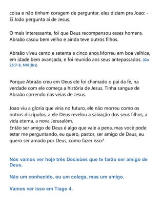 coisa e não tinham coragem de perguntar, eles diziam pra Joao: -
Ei João pergunta aí de Jesus.
O mais interessante, foi que Deus recompensou esses homens.
Abraão casou bem velho e ainda teve outros filhos.
Abraão viveu cento e setenta e cinco anos.Morreu em boa velhice,
em idade bem avançada, e foi reunido aos seus antepassados. (Gn
25:7-8, NVI(Br))
Porque Abraão creu em Deus ele foi chamado o pai da fé, na
verdade com ele começa a história de Jesus. Tinha sangue de
Abraão correndo nas veias de Jesus.
Joao viu a gloria que viria no futuro, ele não morreu como os
outros discípulos, a ele Deus revelou a salvação dos seus filhos, a
vida eterna, a nova Jerusalém,
Então ser amigo de Deus é algo que vale a pena, mas você pode
estar me perguntando, eu quero, pastor, ser amigo de Deus, eu
quero ser amado por Deus, como fazer isso?
Nós vamos ver hoje três Decisões que te farão ser amigo de
Deus.
Não um conhecido, ou um colega, mas um amigo.
Vamos ver isso em Tiago 4.
 