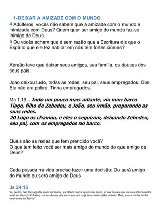 1-DEIXAR A AMIZADE COM O MUNDO.
4 Adúlteros, vocês não sabem que a amizade com o mundo é
inimizade com Deus? Quem quer ser amigo do mundo faz-se
inimigo de Deus.
5 Ou vocês acham que é sem razão que a Escritura diz que o
Espírito que ele fez habitar em nós tem fortes ciúmes?
Abraão teve que deixar seus amigos, sua família, os deuses dos
seus pais.
Joao deixou tudo, todas as redes, seu pai, seus empregados. Obs.
Ele não era pobre. Tinha empregados.
Mc 1.19 – Indo um pouco mais adiante, viu num barco
Tiago, filho de Zebedeu, e João, seu irmão, preparando as
suas redes.
20 Logo os chamou, e eles o seguiram, deixando Zebedeu,
seu pai, com os empregados no barco.
Quais são as redes que tem prendido você?
O que tem feito você ser mais amigo do mundo do que amigo de
Deus?
Cada pessoa na vida precisa fazer uma decisão: Ou será amigo
do mundo ou será amigo de Deus.
Js 24:15
Se, porém, não lhes agrada servir ao Senhor, escolham hoje a quem irão servir, se aos deuses que os seus antepassados
serviram além do Eufrates, ou aos deuses dos amorreus, em cuja terra vocês estão vivendo. Mas, eu e a minha família
serviremos ao Senhor".
 