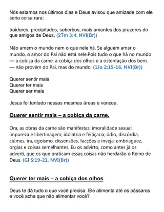 Nós estamos nos últimos dias e Deus avisou que amizade com ele
seria coisa rara:
traidores, precipitados, soberbos, mais amantes dos prazeres do
que amigos de Deus, (2Tm 3:4, NVI(Br))
Não amem o mundo nem o que nele há. Se alguém amar o
mundo, o amor do Pai não está nele.Pois tudo o que há no mundo
— a cobiça da carne, a cobiça dos olhos e a ostentação dos bens
— não provém do Pai, mas do mundo. (1Jo 2:15-16, NVI(Br))
Querer sentir mais
Querer ter mais
Querer ser mais
Jesus foi tentado nessas mesmas áreas e venceu.
Querer sentir mais – a cobiça da carne.
Ora, as obras da carne são manifestas: imoralidade sexual,
impureza e libertinagem; idolatria e feitiçaria; ódio, discórdia,
ciúmes, ira, egoísmo, dissensões, facções e inveja; embriaguez,
orgias e coisas semelhantes. Eu os advirto, como antes já os
adverti, que os que praticam essas coisas não herdarão o Reino de
Deus. (Gl 5:19-21, NVI(Br))
Querer ter mais – a cobiça dos olhos
Deus te dá tudo o que você precisa. Ele alimenta até os pássaros
e você acha que não alimentar você?
 