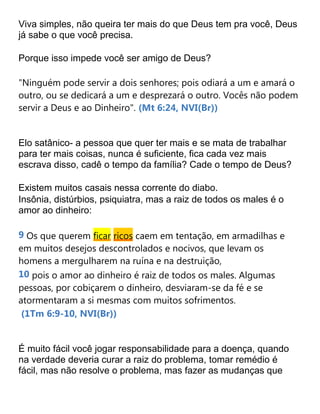 Viva simples, não queira ter mais do que Deus tem pra você, Deus
já sabe o que você precisa.
Porque isso impede você ser amigo de Deus?
"Ninguém pode servir a dois senhores; pois odiará a um e amará o
outro, ou se dedicará a um e desprezará o outro. Vocês não podem
servir a Deus e ao Dinheiro". (Mt 6:24, NVI(Br))
Elo satânico- a pessoa que quer ter mais e se mata de trabalhar
para ter mais coisas, nunca é suficiente, fica cada vez mais
escrava disso, cadê o tempo da família? Cade o tempo de Deus?
Existem muitos casais nessa corrente do diabo.
Insônia, distúrbios, psiquiatra, mas a raiz de todos os males é o
amor ao dinheiro:
9 Os que querem ficar ricos caem em tentação, em armadilhas e
em muitos desejos descontrolados e nocivos, que levam os
homens a mergulharem na ruína e na destruição,
10 pois o amor ao dinheiro é raiz de todos os males. Algumas
pessoas, por cobiçarem o dinheiro, desviaram-se da fé e se
atormentaram a si mesmas com muitos sofrimentos.
(1Tm 6:9-10, NVI(Br))
É muito fácil você jogar responsabilidade para a doença, quando
na verdade deveria curar a raiz do problema, tomar remédio é
fácil, mas não resolve o problema, mas fazer as mudanças que
 