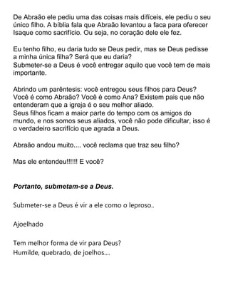 De Abraão ele pediu uma das coisas mais difíceis, ele pediu o seu
único filho. A bíblia fala que Abraão levantou a faca para oferecer
Isaque como sacrifício. Ou seja, no coração dele ele fez.
Eu tenho filho, eu daria tudo se Deus pedir, mas se Deus pedisse
a minha única filha? Será que eu daria?
Submeter-se a Deus é você entregar aquilo que você tem de mais
importante.
Abrindo um parêntesis: você entregou seus filhos para Deus?
Você é como Abraão? Você é como Ana? Existem pais que não
entenderam que a igreja é o seu melhor aliado.
Seus filhos ficam a maior parte do tempo com os amigos do
mundo, e nos somos seus aliados, você não pode dificultar, isso é
o verdadeiro sacrifício que agrada a Deus.
Abraão andou muito.... você reclama que traz seu filho?
Mas ele entendeu!!!!!! E você?
Portanto, submetam-se a Deus.
Submeter-se a Deus é vir a ele como o leproso..
Ajoelhado
Tem melhor forma de vir para Deus?
Humilde, quebrado, de joelhos....
 