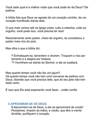 Você sabe qual é a melhor visão que você pode ter de Deus? De
joelhos.
A bíblia fala que Deus se agrada de um coração contrito, de um
coração humilhado diante dele.
O que mais vemos até na igreja crista: culto a soberba, culto ao
orgulho, você pode isso, você precisa ter isso!
Recentemente certo pastor, cheio de orgulho, se considerou o
pastor mais rico do país.
Mas olha o que a bíblia diz:
9 Entristeçam-se, lamentem e chorem. Troquem o riso por
lamento e a alegria por tristeza.
10 Humilhem-se diante do Senhor, e ele os exaltará.
Mas quanto tempo você não faz um jejum?
Há quanto tempo você não tem uma conversa de joelhos com
Deus, dizendo que você precisa dele, que do seu jeito não tem
dado certo.
É isso que Ele está esperando você fazer... então confie.
3-APROXIMAR-SE DE DEUS.
8-Aproximem-se de Deus, e ele se aproximará de vocês!
Pecadores, limpem as mãos, e vocês, que têm a mente
dividida, purifiquem o coração.
 