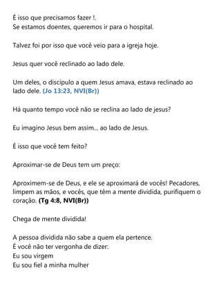 É isso que precisamos fazer !.
Se estamos doentes, queremos ir para o hospital.
Talvez foi por isso que você veio para a igreja hoje.
Jesus quer você reclinado ao lado dele.
Um deles, o discípulo a quem Jesus amava, estava reclinado ao
lado dele. (Jo 13:23, NVI(Br))
Há quanto tempo você não se reclina ao lado de jesus?
Eu imagino Jesus bem assim... ao lado de Jesus.
É isso que você tem feito?
Aproximar-se de Deus tem um preço:
Aproximem-se de Deus, e ele se aproximará de vocês! Pecadores,
limpem as mãos, e vocês, que têm a mente dividida, purifiquem o
coração. (Tg 4:8, NVI(Br))
Chega de mente dividida!
A pessoa dividida não sabe a quem ela pertence.
É você não ter vergonha de dizer:
Eu sou virgem
Eu sou fiel a minha mulher
 