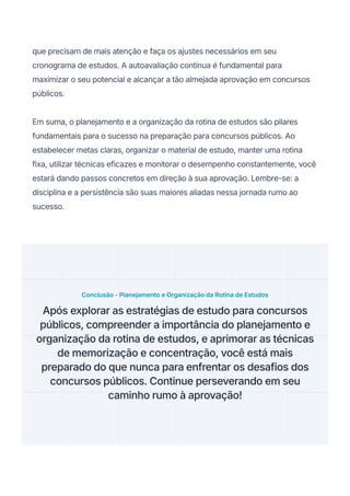 que precisam de mais atenção e faça os ajustes necessários em seu
cronograma de estudos. A autoavaliação contínua é fundamental para
maximizar o seu potencial e alcançar a tão almejada aprovação em concursos
públicos.
Em suma, o planejamento e a organização da rotina de estudos são pilares
fundamentais para o sucesso na preparação para concursos públicos. Ao
estabelecer metas claras, organizar o material de estudo, manter uma rotina
fixa, utilizar técnicas eficazes e monitorar o desempenho constantemente, você
estará dando passos concretos em direção à sua aprovação. Lembre-se: a
disciplina e a persistência são suas maiores aliadas nessa jornada rumo ao
sucesso.
Conclusão - Planejamento e Organização da Rotina de Estudos
Após explorar as estratégias de estudo para concursos
públicos, compreender a importância do planejamento e
organização da rotina de estudos, e aprimorar as técnicas
de memorização e concentração, você está mais
preparado do que nunca para enfrentar os desafios dos
concursos públicos. Continue perseverando em seu
caminho rumo à aprovação!
 