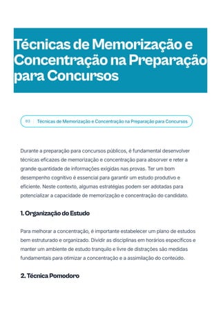 03 Técnicas de Memorização e Concentração na Preparação para Concursos
Durante a preparação para concursos públicos, é fundamental desenvolver
técnicas eficazes de memorização e concentração para absorver e reter a
grande quantidade de informações exigidas nas provas. Ter um bom
desempenho cognitivo é essencial para garantir um estudo produtivo e
eficiente. Neste contexto, algumas estratégias podem ser adotadas para
potencializar a capacidade de memorização e concentração do candidato.
1.OrganizaçãodoEstudo
Para melhorar a concentração, é importante estabelecer um plano de estudos
bem estruturado e organizado. Dividir as disciplinas em horários específicos e
manter um ambiente de estudo tranquilo e livre de distrações são medidas
fundamentais para otimizar a concentração e a assimilação do conteúdo.
2.TécnicaPomodoro
TécnicasdeMemorizaçãoe
ConcentraçãonaPreparação
paraConcursos
 