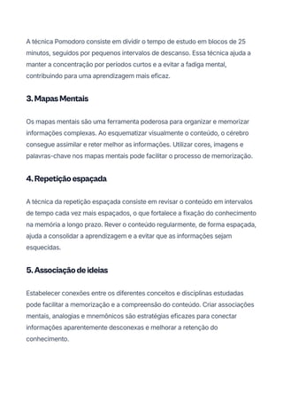 A técnica Pomodoro consiste em dividir o tempo de estudo em blocos de 25
minutos, seguidos por pequenos intervalos de descanso. Essa técnica ajuda a
manter a concentração por períodos curtos e a evitar a fadiga mental,
contribuindo para uma aprendizagem mais eficaz.
3.MapasMentais
Os mapas mentais são uma ferramenta poderosa para organizar e memorizar
informações complexas. Ao esquematizar visualmente o conteúdo, o cérebro
consegue assimilar e reter melhor as informações. Utilizar cores, imagens e
palavras-chave nos mapas mentais pode facilitar o processo de memorização.
4.Repetiçãoespaçada
A técnica da repetição espaçada consiste em revisar o conteúdo em intervalos
de tempo cada vez mais espaçados, o que fortalece a fixação do conhecimento
na memória a longo prazo. Rever o conteúdo regularmente, de forma espaçada,
ajuda a consolidar a aprendizagem e a evitar que as informações sejam
esquecidas.
5.Associaçãodeideias
Estabelecer conexões entre os diferentes conceitos e disciplinas estudadas
pode facilitar a memorização e a compreensão do conteúdo. Criar associações
mentais, analogias e mnemônicos são estratégias eficazes para conectar
informações aparentemente desconexas e melhorar a retenção do
conhecimento.
 