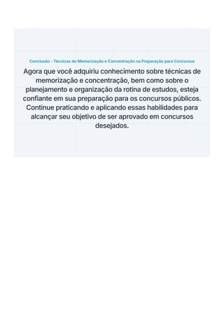 Conclusão - Técnicas de Memorização e Concentração na Preparação para Concursos
Agora que você adquiriu conhecimento sobre técnicas de
memorização e concentração, bem como sobre o
planejamento e organização da rotina de estudos, esteja
confiante em sua preparação para os concursos públicos.
Continue praticando e aplicando essas habilidades para
alcançar seu objetivo de ser aprovado em concursos
desejados.
 