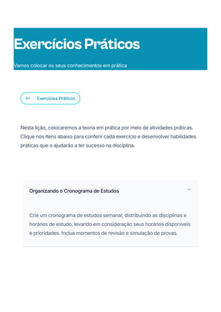 04 Exercícios Práticos
Nesta lição, colocaremos a teoria em prática por meio de atividades práticas.
Clique nos itens abaixo para conferir cada exercício e desenvolver habilidades
práticas que o ajudarão a ter sucesso na disciplina.
Organizando o Cronograma de Estudos
Crie um cronograma de estudos semanal, distribuindo as disciplinas e
horários de estudo, levando em consideração seus horários disponíveis
e prioridades. Inclua momentos de revisão e simulação de provas.
ExercíciosPráticos
Vamos colocar os seus conhecimentos em prática
 