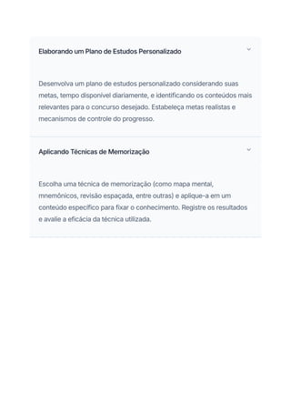 Elaborando um Plano de Estudos Personalizado
Desenvolva um plano de estudos personalizado considerando suas
metas, tempo disponível diariamente, e identificando os conteúdos mais
relevantes para o concurso desejado. Estabeleça metas realistas e
mecanismos de controle do progresso.
Aplicando Técnicas de Memorização
Escolha uma técnica de memorização (como mapa mental,
mnemônicos, revisão espaçada, entre outras) e aplique-a em um
conteúdo específico para fixar o conhecimento. Registre os resultados
e avalie a eficácia da técnica utilizada.
 