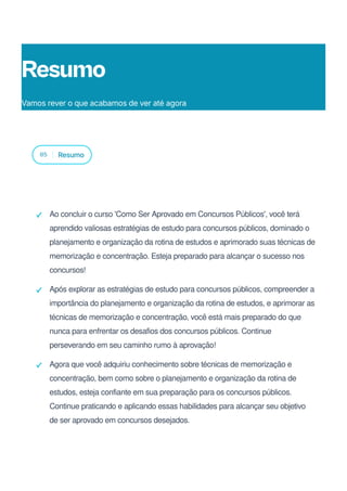05 Resumo
Ao concluir o curso 'Como Ser Aprovado em Concursos Públicos', você terá
aprendido valiosas estratégias de estudo para concursos públicos, dominado o
planejamento e organização da rotina de estudos e aprimorado suas técnicas de
memorização e concentração. Esteja preparado para alcançar o sucesso nos
concursos!
Após explorar as estratégias de estudo para concursos públicos, compreender a
importância do planejamento e organização da rotina de estudos, e aprimorar as
técnicas de memorização e concentração, você está mais preparado do que
nunca para enfrentar os desafios dos concursos públicos. Continue
perseverando em seu caminho rumo à aprovação!
Agora que você adquiriu conhecimento sobre técnicas de memorização e
concentração, bem como sobre o planejamento e organização da rotina de
estudos, esteja confiante em sua preparação para os concursos públicos.
Continue praticando e aplicando essas habilidades para alcançar seu objetivo
de ser aprovado em concursos desejados.
Resumo
Vamos rever o que acabamos de ver até agora
 